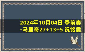 2024年10月04日 季前赛-马里奇27+13+5 祝铭震15分 四川力克同曦